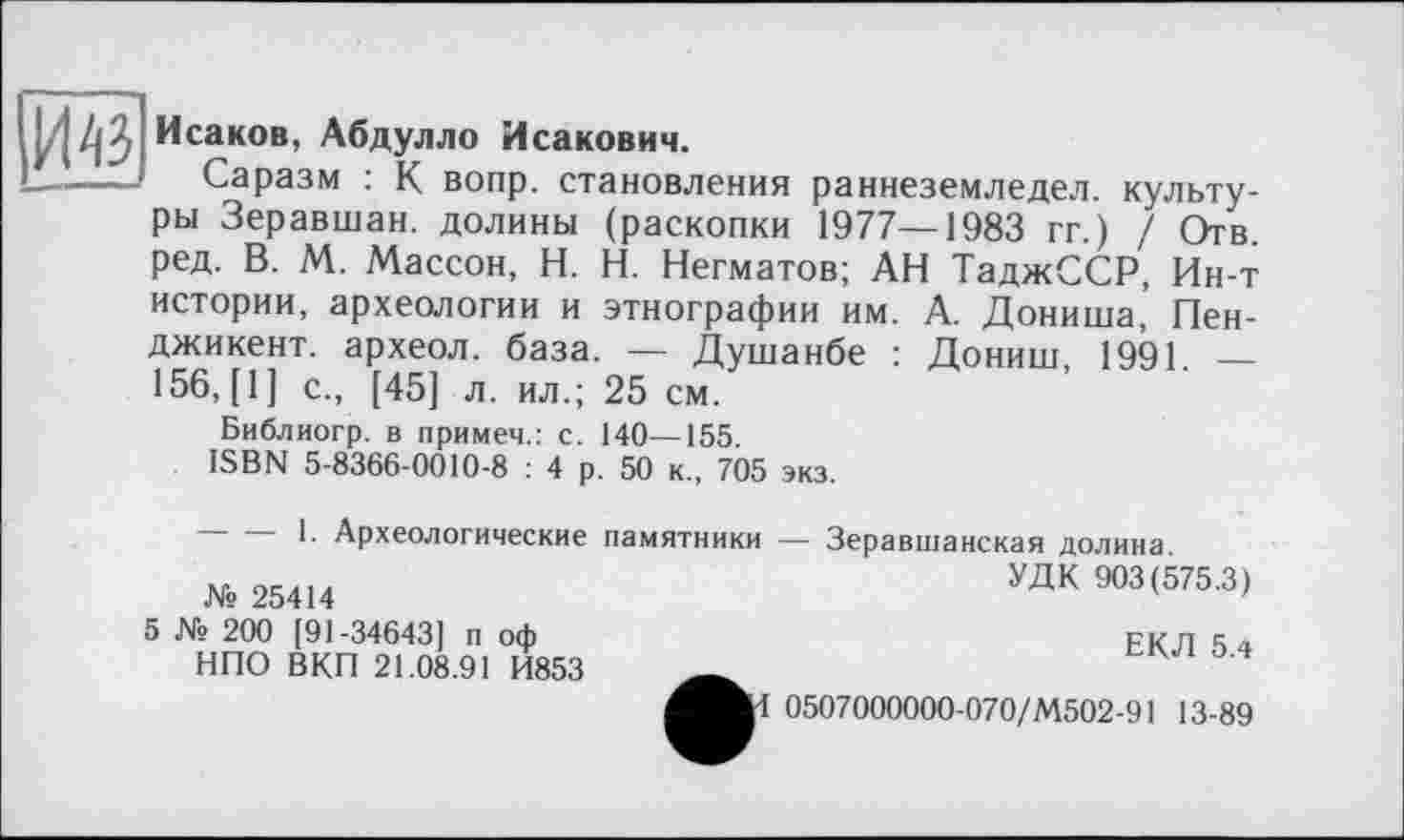 ﻿Исаков, Абдулло Исакович.
—-----Саразм : К вопр. становления раннеземледел. культу-
ры Зеравшан, долины (раскопки 1977—1983 гг.) / Отв. ред. В. М. Массон, H. Н. Негматов; АН ТаджССР, Ин-т истории, археологии и этнографии им. А. Дониша, Пен-джикент. археол. база. — Душанбе : Дониш, 1991. — 156, [1] с., [45] л. ил.; 25 см.
Библиогр. в примем.: с. 140—155.
ISBN 5-8366-0010-8 : 4 р. 50 к., 705 экз.
-----1. Археологические
№ 25414
5 № 200 [91-34643] п оф НПО ВКП 21.08.91 И853
памятники — Зеравшанская долина.
УДК 903(575.3)
ЕКЛ 5.4
0507000000-070/М502-91 13-89